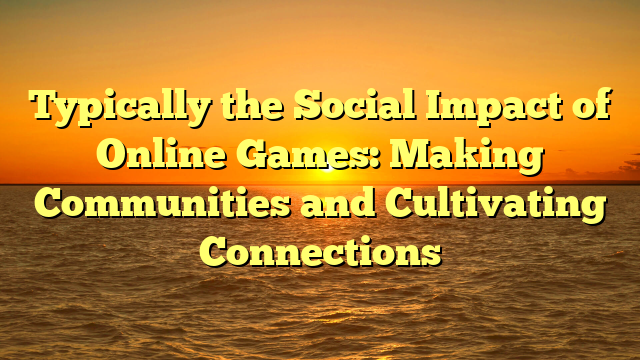 Typically the Social Impact of Online Games: Making Communities and Cultivating Connections