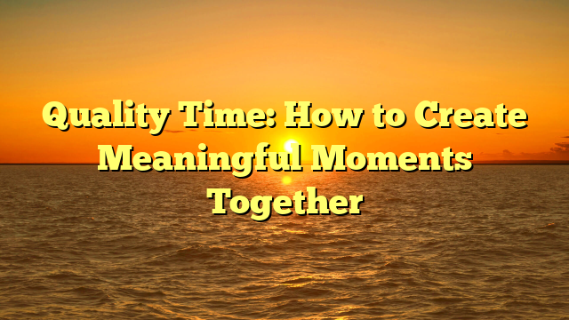 Quality Time: How to Create Meaningful Moments Together